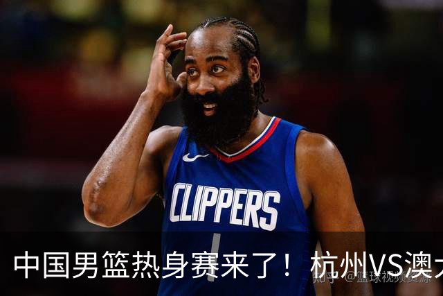 中国男篮热身赛来了！杭州VS澳大利亚 三大平台免费直播 杨瀚森缺席
