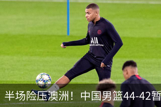 半场险压澳洲！中国男篮44-42暂时领先，王俊杰7分4板2助撑起锋线